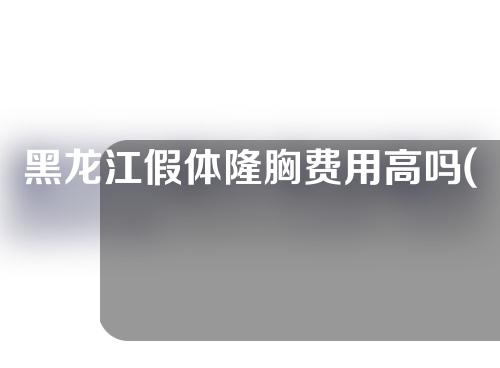 黑龙江假体隆胸费用高吗(黑龙江假体隆胸费用高吗现在)