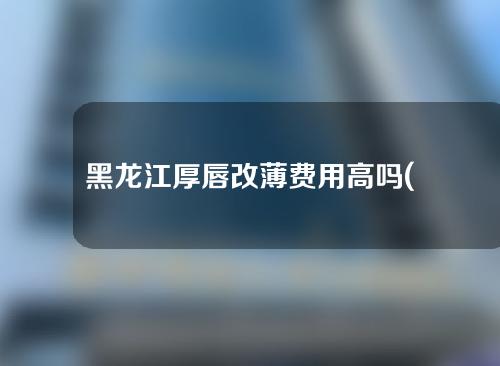 黑龙江厚唇改薄费用高吗(厚唇改薄术价格)