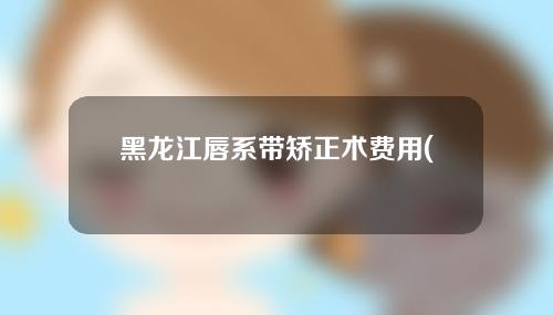 黑龙江唇系带矫正术费用(黑龙江唇系带矫正术费用多少钱)