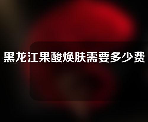 黑龙江果酸焕肤需要多少费用(黑龙江果酸焕肤需要多少费用呢)