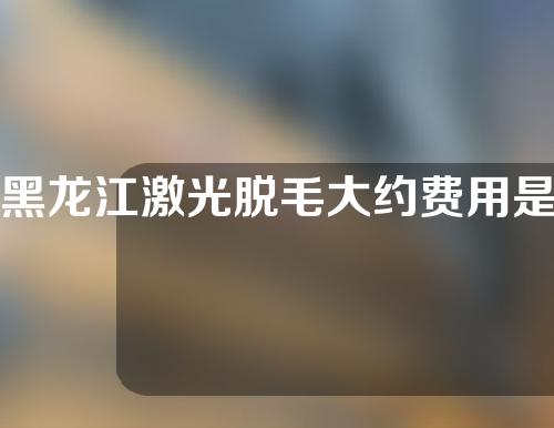 黑龙江激光脱毛大约费用是多少(哈尔滨激光脱毛的价格多少)