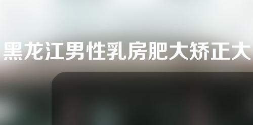 黑龙江男性乳房肥大矫正大约费用是多少(黑龙江男性乳房肥大矫正大约费用是多少钱)