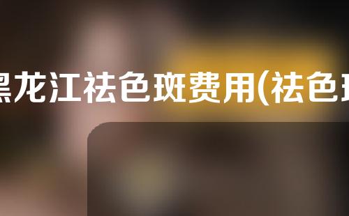 黑龙江祛色斑费用(祛色斑价格)