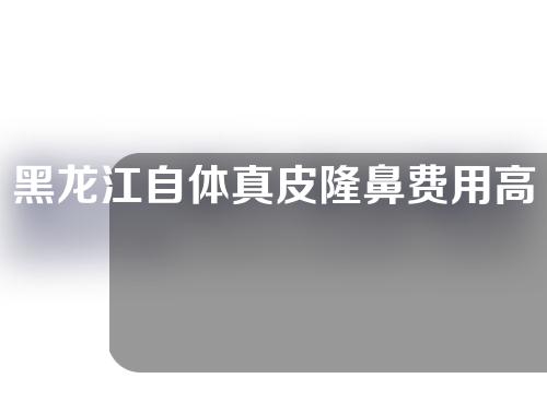 黑龙江自体真皮隆鼻费用高吗(黑龙江鼻部整容多少钱)