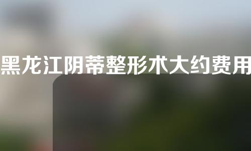 黑龙江阴蒂整形术大约费用是多少(做缩阴手术大约花多少钱)