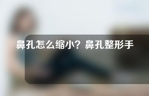 鼻孔怎么缩小？鼻孔整形手术之后会不会留下疤痕？