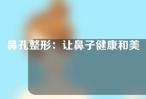 鼻孔整形：让鼻子健康和美丽并存