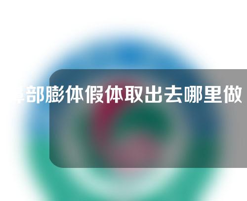 鼻部膨体假体取出去哪里做更安全一些(鼻部膨体假体取出的最安全去处)