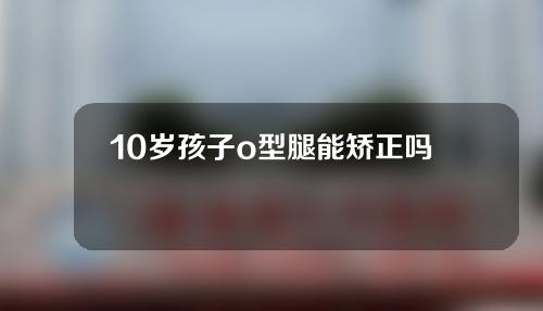 10岁孩子o型腿能矫正吗