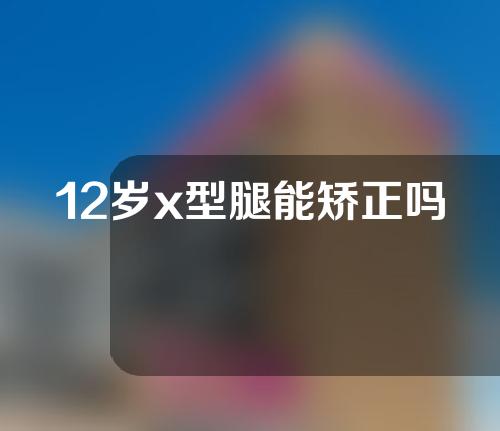 12岁x型腿能矫正吗