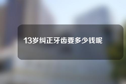 13岁纠正牙齿要多少钱呢(13岁纠正牙齿要多少钱呢图片)