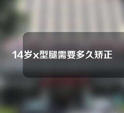 14岁x型腿需要多久矫正回来