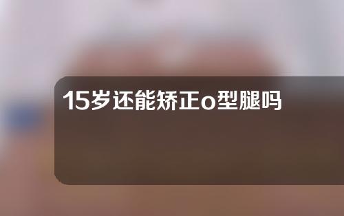 15岁还能矫正o型腿吗