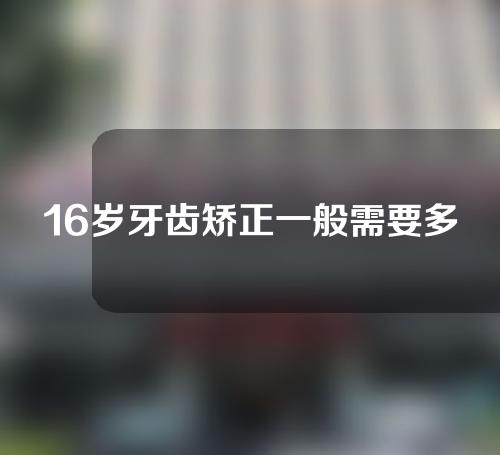 16岁牙齿矫正一般需要多少时间(16岁牙齿矫正一般需要多少时间呢)