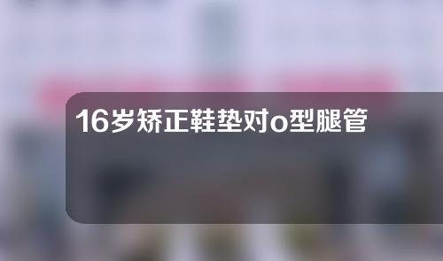 16岁矫正鞋垫对o型腿管用吗