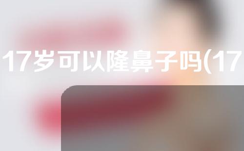 17岁可以隆鼻子吗(17岁可以整鼻子吗)