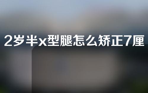 2岁半x型腿怎么矫正7厘米能治愈吗走路里八字