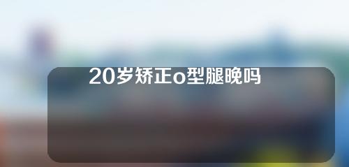 20岁矫正o型腿晚吗