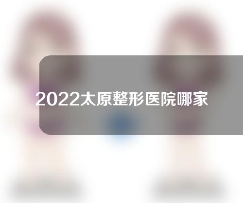 2022太原整形医院哪家好，美雅枫,善美,塑美等实力医院不容错过