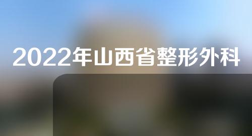 2022年山西省整形外科医院排名如何？4家整形外科医院介绍