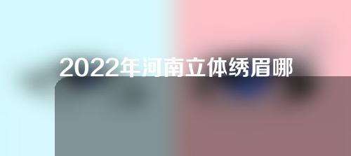 2022年河南立体绣眉哪家医院好？医院推荐，速看~