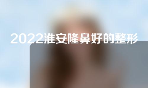 2022淮安隆鼻好的整形医院公开，都是高人气医院~