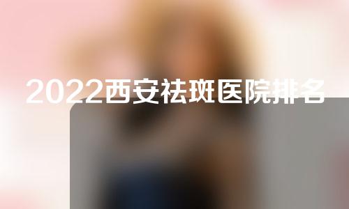 2022西安祛斑医院排名哪家好？一起来看一下