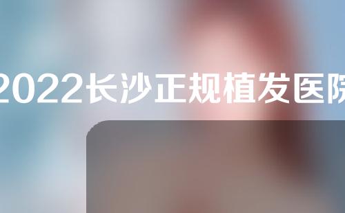 2022长沙正规植发医院排名，植发机构top3，在线PK~