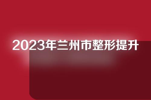 2023年兰州市整形提升手术排名