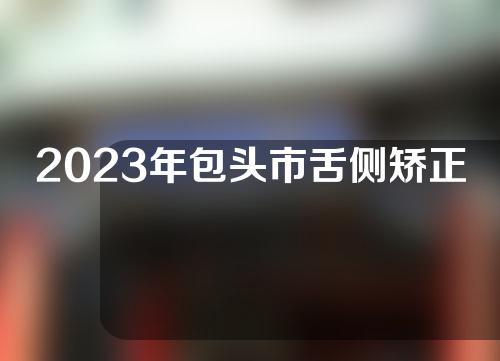 2023年包头市舌侧矫正TOP5实力跟上了发展包头市舌侧矫正口腔医院