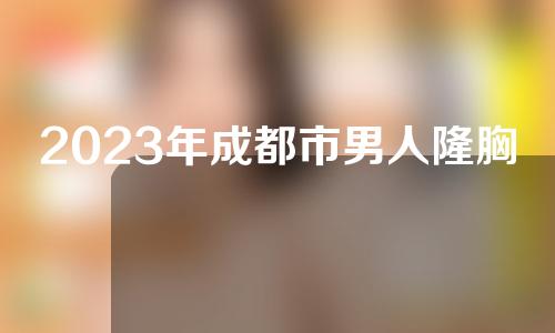 2023年成都市男人隆胸整形科价格表报价清单