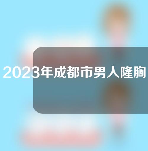 2023年成都市男人隆胸整形科报价清单成都市男人隆胸均价为：31999元