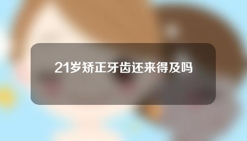 21岁矫正牙齿还来得及吗(21岁矫正牙齿来得及吗)