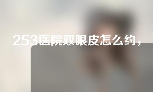 253医院双眼皮怎么约，流程便捷，技术高超，超出你的想象~