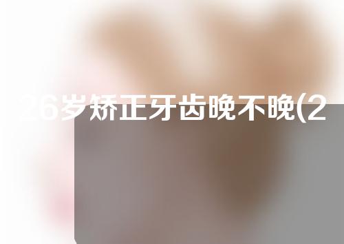 26岁矫正牙齿晚不晚(26岁矫正牙齿晚不晚呀)