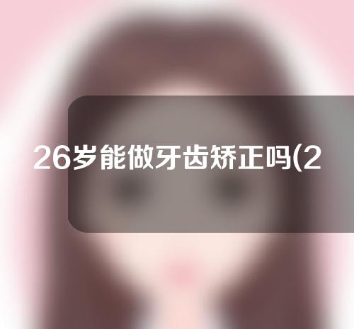 26岁能做牙齿矫正吗(26岁能做牙齿矫正吗视频)