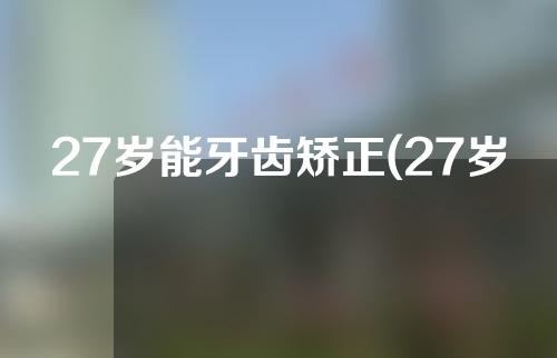 27岁能牙齿矫正(27岁能牙齿矫正吗)