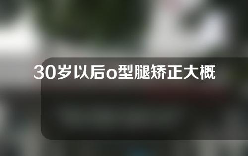 30岁以后o型腿矫正大概多少钱