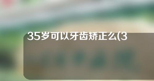 35岁可以牙齿矫正么(35岁可以牙齿矫正么吗)