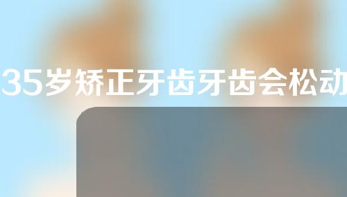 35岁矫正牙齿牙齿会松动吗(35岁矫正牙齿牙齿会松动吗为什么)