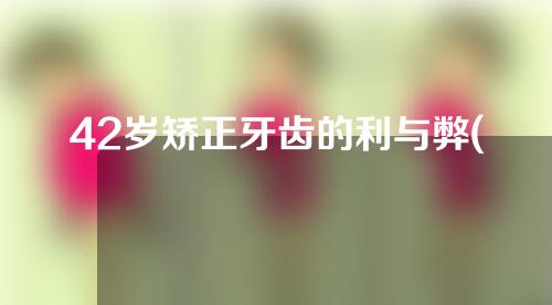 42岁矫正牙齿的利与弊(45岁矫正牙齿的利与弊)