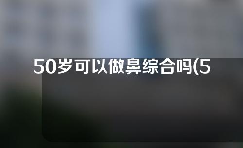 50岁可以做鼻综合吗(50岁能做鼻综合吗)