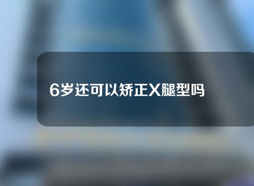 6岁还可以矫正X腿型吗