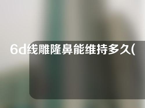 6d线雕隆鼻能维持多久(6d线雕隆鼻是什么意思)