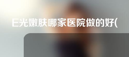 E光嫩肤哪家医院做的好(E光嫩肤哪家医院值得选择？)