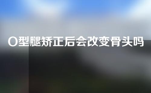 O型腿矫正后会改变骨头吗