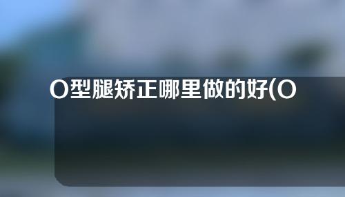 O型腿矫正哪里做的好(O型腿矫正医院推荐：专业治疗O型腿，改善腿部外扩，恢复健康直立体姿势)