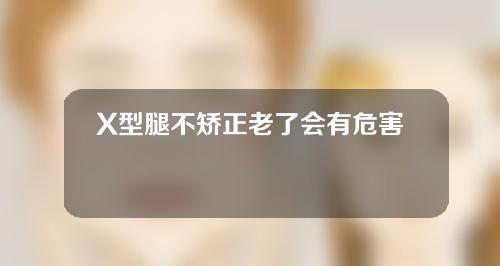 X型腿不矫正老了会有危害么