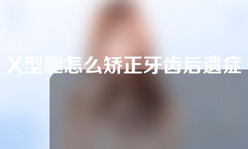 X型腿怎么矫正牙齿后遗症