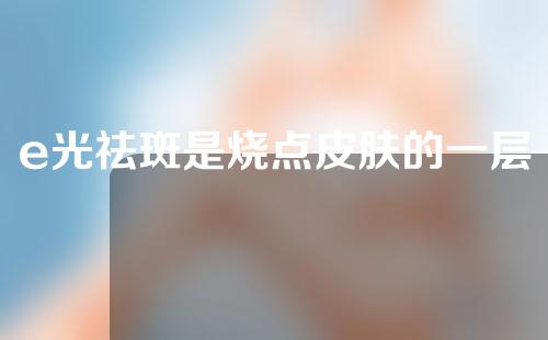 e光祛斑是烧点皮肤的一层皮么